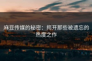 麻豆传媒的秘密：揭开那些被遗忘的热度之作