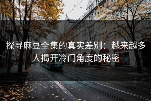 探寻麻豆全集的真实差别：越来越多人揭开冷门角度的秘密