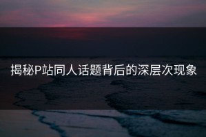 揭秘P站同人话题背后的深层次现象