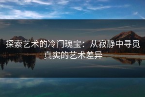 探索艺术的冷门瑰宝：从寂静中寻觅真实的艺术差异