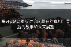 揭开p站网页版讨论度飙升的真相：背后的故事和未来展望