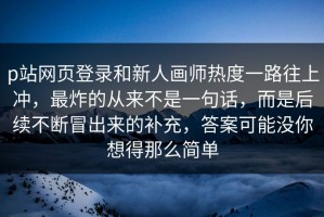 p站网页登录和新人画师热度一路往上冲，最炸的从来不是一句话，而是后续不断冒出来的补充，答案可能没你想得那么简单