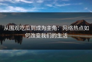 从围观吃瓜到成为主角：网络热点如何改变我们的生活