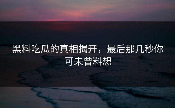 黑料吃瓜的真相揭开,最后那几秒你可未曾料想 黑料吃瓜的真相揭开,最后那几秒你可未曾料想