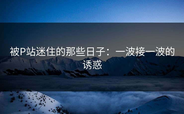 被P站迷住的那些日子:一波接一波的诱惑 被P站迷住的那些日子:一波接一波的诱惑