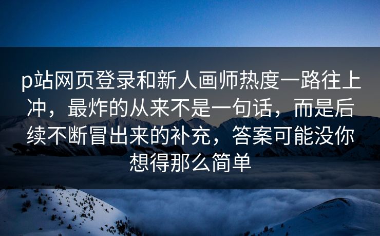 p站网页登录和新人画师热度一路往上冲，最炸的从来不是一句话，而是后续不断冒出来的补充，答案可能没你想得那么简单