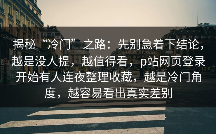 揭秘“冷门”之路：先别急着下结论，越是没人提，越值得看，p站网页登录开始有人连夜整理收藏，越是冷门角度，越容易看出真实差别