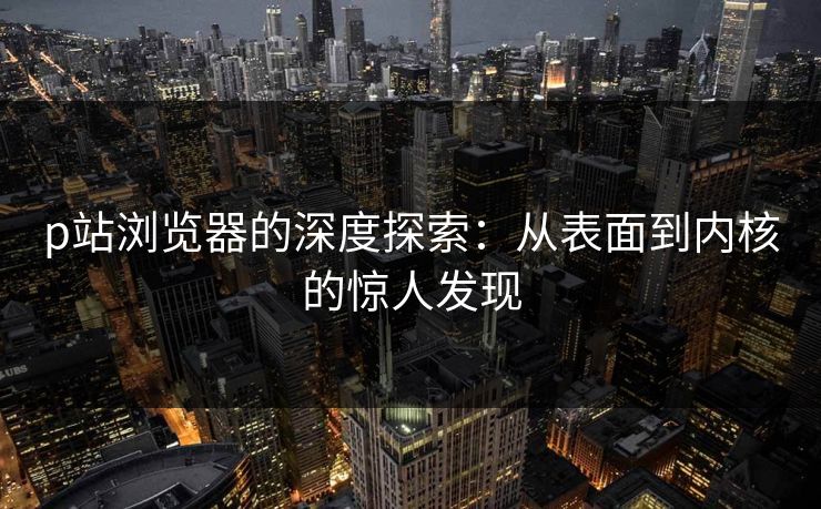 p站浏览器的深度探索：从表面到内核的惊人发现