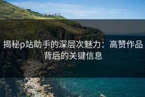 揭秘p站助手的深层次魅力：高赞作品背后的关键信息
