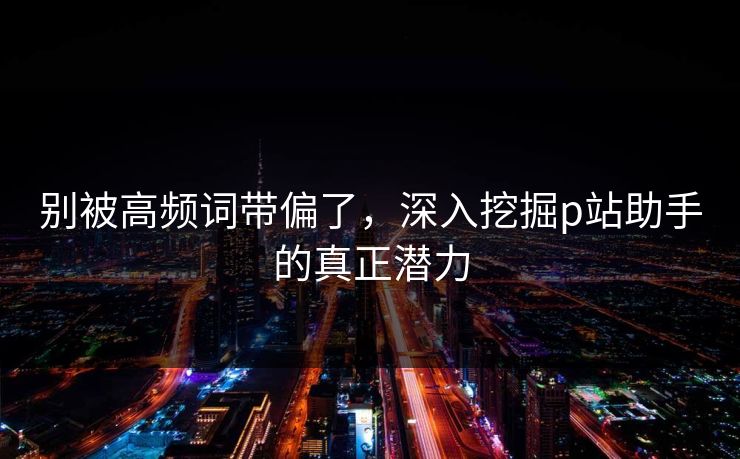 别被高频词带偏了,深入挖掘p站助手的真正潜力 别被高频词带偏了,深入挖掘p站助手的真正潜力