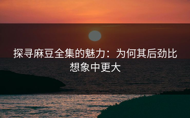探寻麻豆全集的魅力：为何其后劲比想象中更大