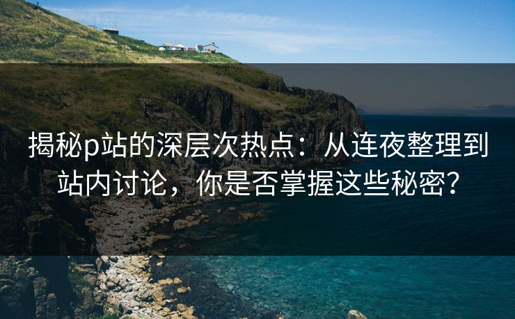 揭秘p站的深层次热点：从连夜整理到站内讨论，你是否掌握这些秘密？