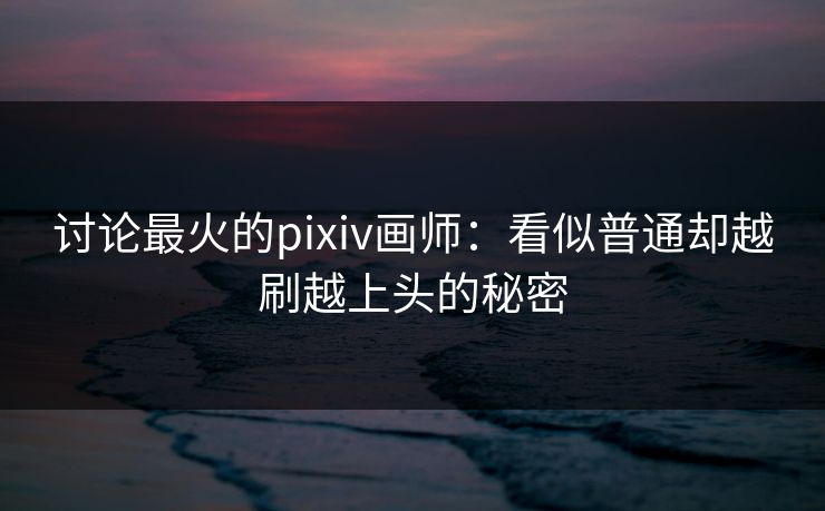讨论最火的pixiv画师：看似普通却越刷越上头的秘密