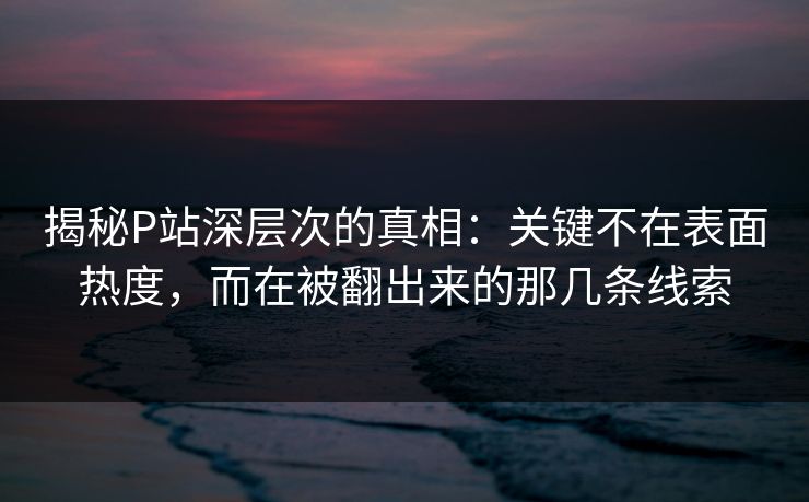 揭秘P站深层次的真相：关键不在表面热度，而在被翻出来的那几条线索