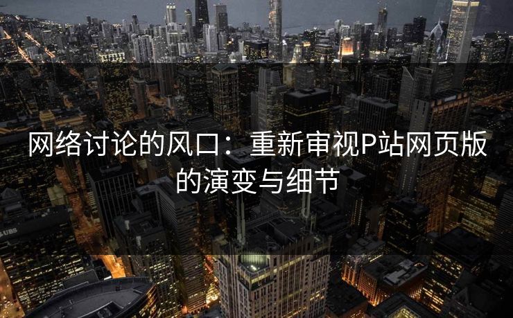 网络讨论的风口：重新审视P站网页版的演变与细节