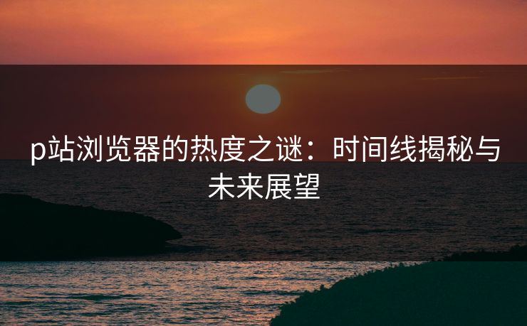 p站浏览器的热度之谜:时间线揭秘与未来展望 p站浏览器的热度之谜:时间线揭秘与未来展望