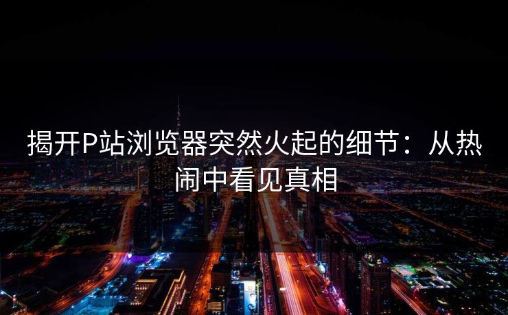 揭开P站浏览器突然火起的细节:从热闹中看见真相 揭开P站浏览器突然火起的细节:从热闹中看见真相