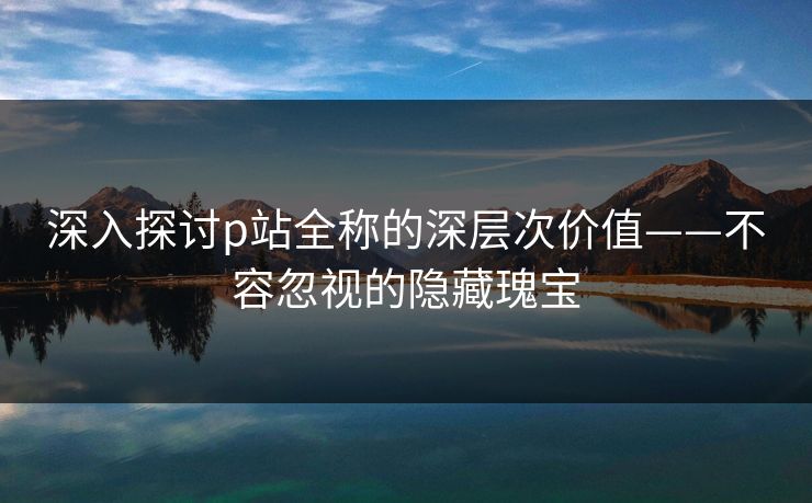 深入探讨p站全称的深层次价值——不容忽视的隐藏瑰宝 深入探讨p站全称的深层次价值——不容忽视的隐藏瑰宝