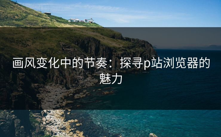 画风变化中的节奏:探寻p站浏览器的魅力 画风变化中的节奏:探寻p站浏览器的魅力