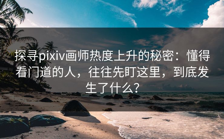 探寻pixiv画师热度上升的秘密：懂得看门道的人，往往先盯这里，到底发生了什么？