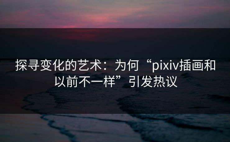 探寻变化的艺术：为何“pixiv插画和以前不一样”引发热议