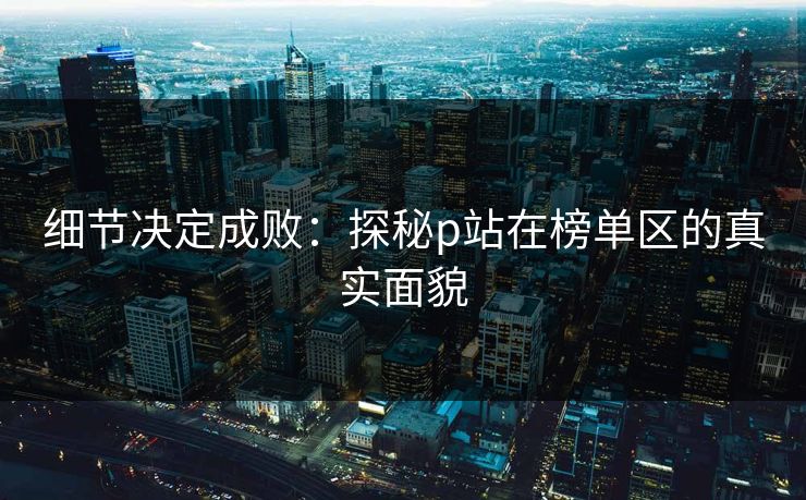 细节决定成败:探秘p站在榜单区的真实面貌 细节决定成败:探秘p站在榜单区的真实面貌