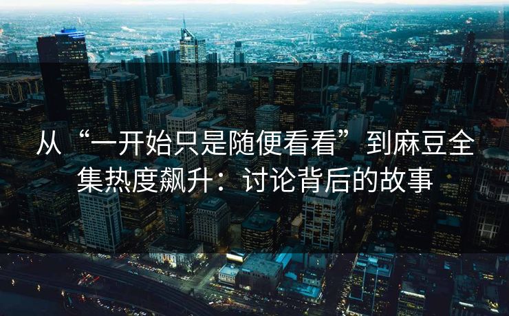 从“一开始只是随便看看”到麻豆全集热度飙升：讨论背后的故事