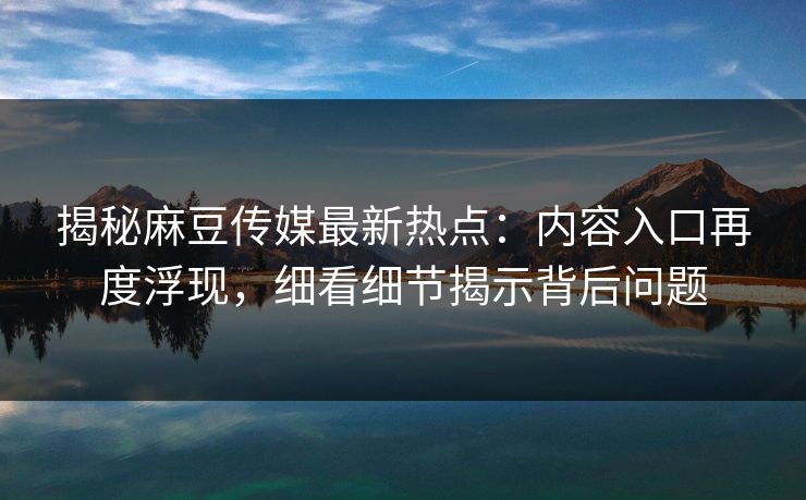 揭秘麻豆传媒最新热点：内容入口再度浮现，细看细节揭示背后问题