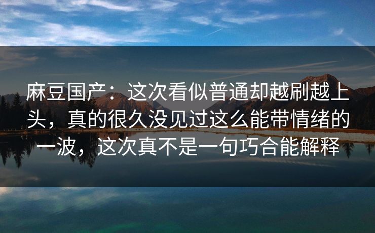 麻豆国产:这次看似普通却越刷越上头,真的很久没见过这么能带情绪的一波,这次真不是一句巧合能解释 麻豆国产:这次看似普通却越刷越上头,真的很久没见过这么能带情绪的一波,这次真不是一句巧合能解释