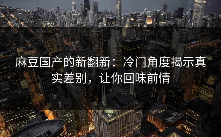 麻豆国产的新翻新:冷门角度揭示真实差别,让你回味前情 麻豆国产的新翻新:冷门角度揭示真实差别,让你回味前情