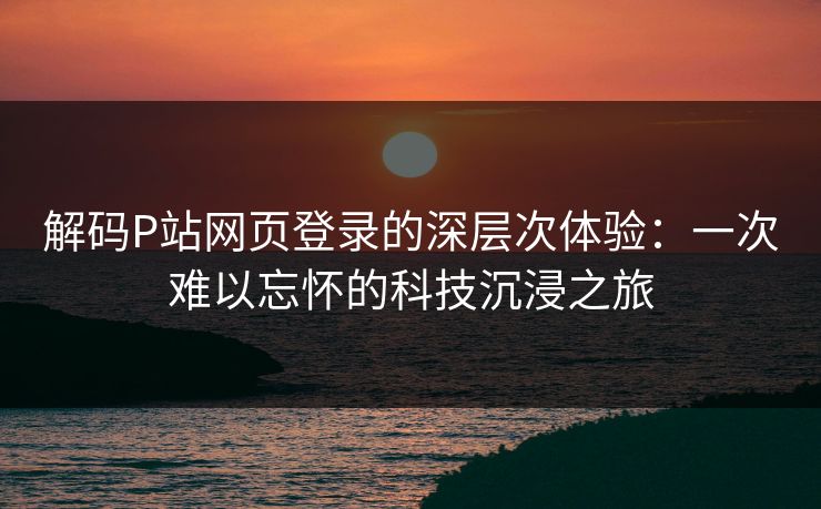 解码P站网页登录的深层次体验:一次难以忘怀的科技沉浸之旅 解码P站网页登录的深层次体验:一次难以忘怀的科技沉浸之旅