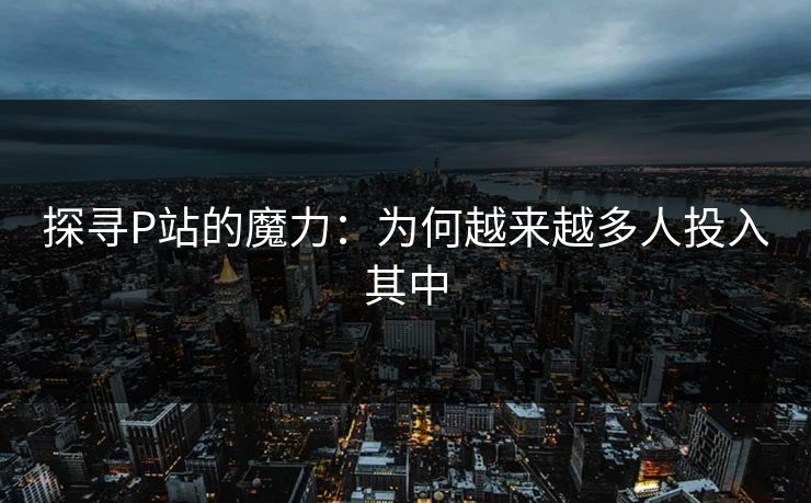 探寻P站的魔力：为何越来越多人投入其中
