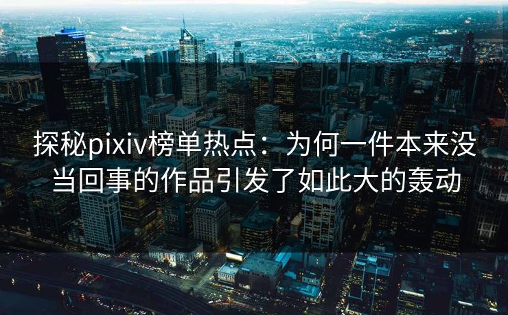 探秘pixiv榜单热点:为何一件本来没当回事的作品引发了如此大的轰动 探秘pixiv榜单热点:为何一件本来没当回事的作品引发了如此大的轰动
