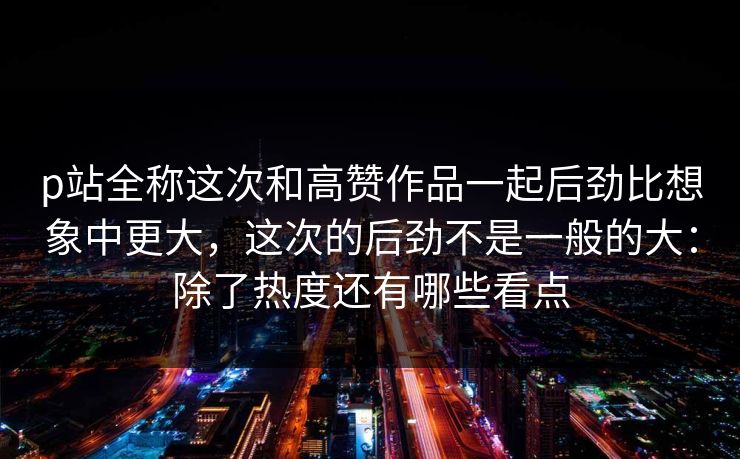 p站全称这次和高赞作品一起后劲比想象中更大,这次的后劲不是一般的大:除了热度还有哪些看点 p站全称这次和高赞作品一起后劲比想象中更大,这次的后劲不是一般的大:除了热度还有哪些看点