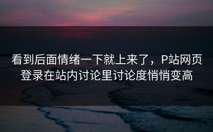 看到后面情绪一下就上来了,P站网页登录在站内讨论里讨论度悄悄变高 看到后面情绪一下就上来了,P站网页登录在站内讨论里讨论度悄悄变高