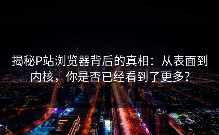 揭秘P站浏览器背后的真相:从表面到内核,你是否已经看到了更多? 揭秘P站浏览器背后的真相:从表面到内核,你是否已经看到了更多?